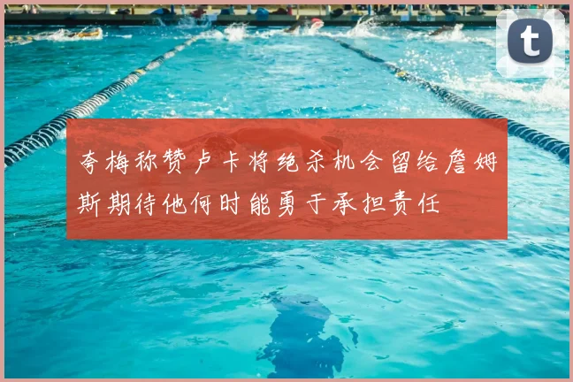 夸梅称赞卢卡将绝杀机会留给詹姆斯期待他何时能勇于承担责任