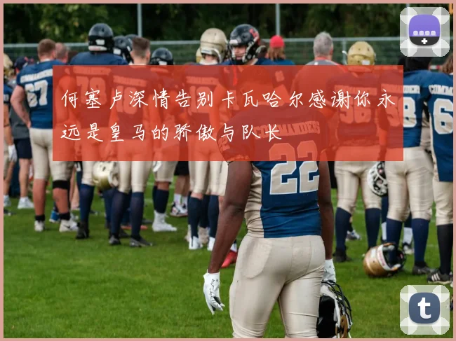 何塞卢深情告别卡瓦哈尔感谢你永远是皇马的骄傲与队长