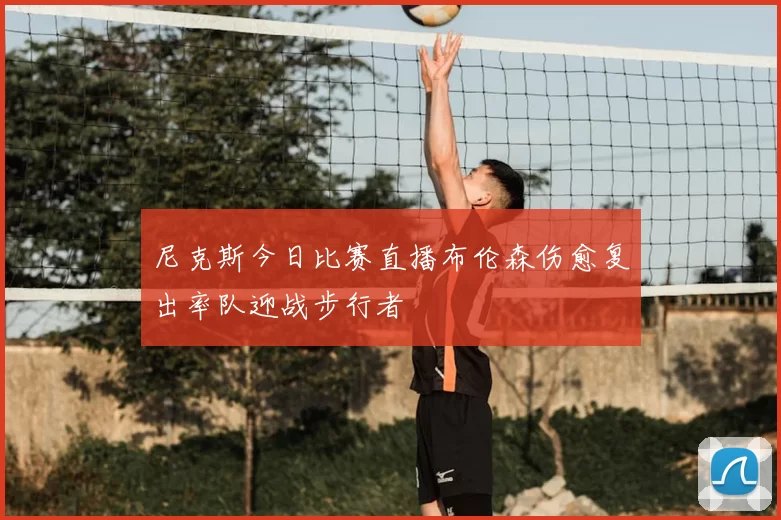 尼克斯今日比赛直播布伦森伤愈复出率队迎战步行者