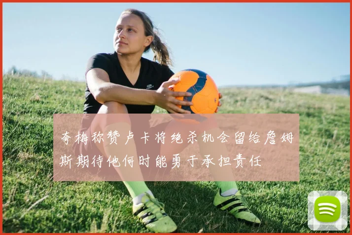 夸梅称赞卢卡将绝杀机会留给詹姆斯期待他何时能勇于承担责任