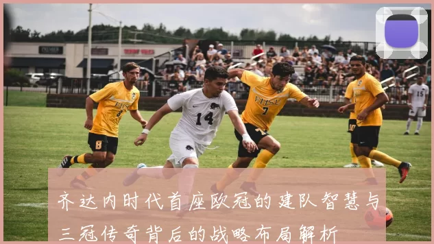 齐达内时代首座欧冠的建队智慧与三冠传奇背后的战略布局解析