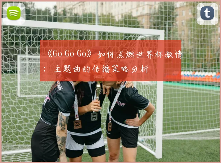 《Go Go Go》如何点燃世界杯激情:主题曲的传播策略分析