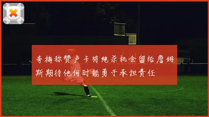 夸梅称赞卢卡将绝杀机会留给詹姆斯期待他何时能勇于承担责任