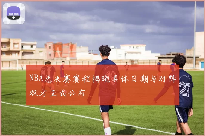NBA总决赛赛程揭晓具体日期与对阵双方正式公布