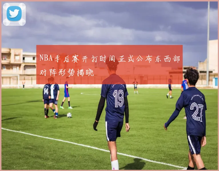 NBA季后赛开打时间正式公布东西部对阵形势揭晓