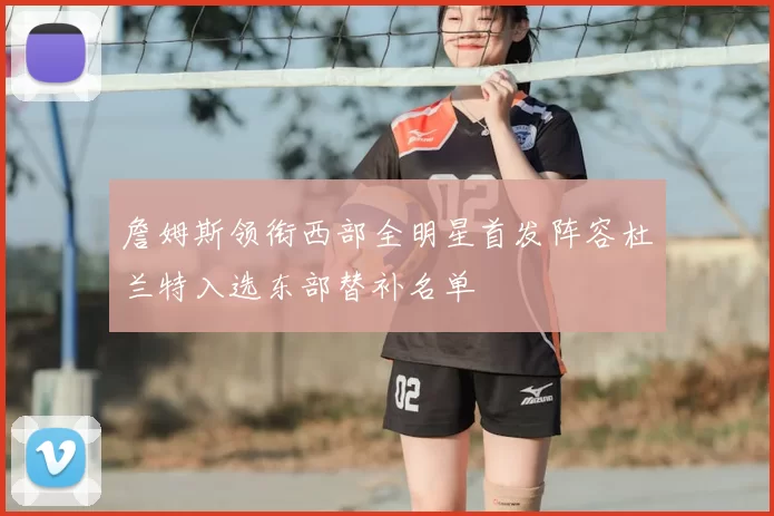 詹姆斯领衔西部全明星首发阵容杜兰特入选东部替补名单