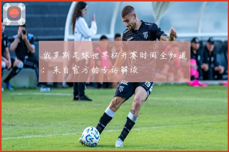 俄罗斯足球世界杯开赛时间全知道：来自官方的专访解读