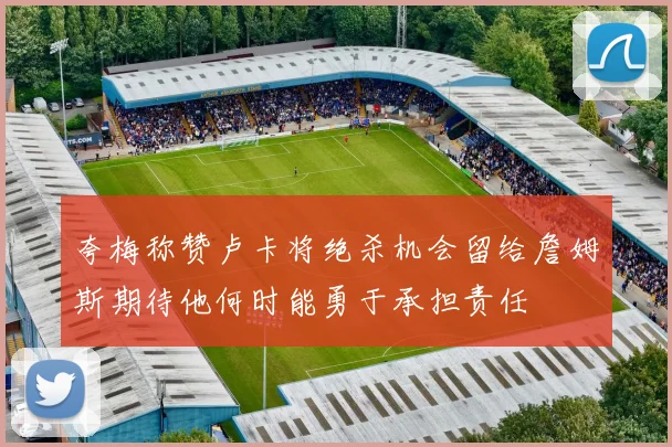 夸梅称赞卢卡将绝杀机会留给詹姆斯期待他何时能勇于承担责任