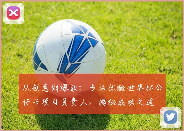 从创意到爆款：专访优酷世界杯公仔卡项目负责人，揭秘成功之道