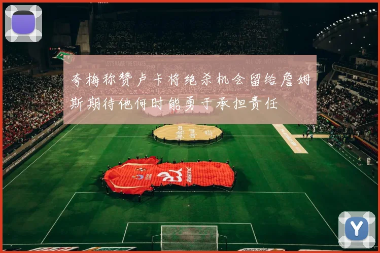 夸梅称赞卢卡将绝杀机会留给詹姆斯期待他何时能勇于承担责任
