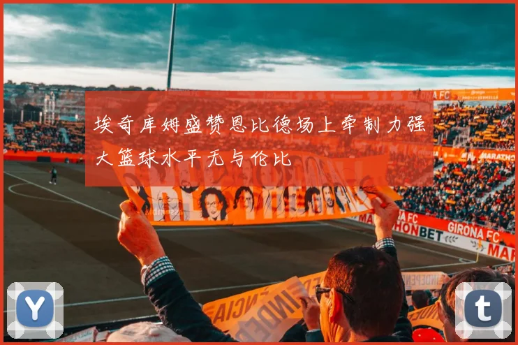 埃奇库姆盛赞恩比德场上牵制力强大篮球水平无与伦比