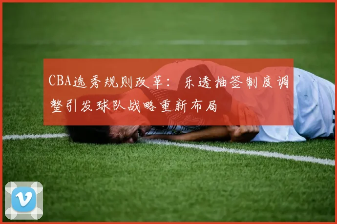 CBA选秀规则改革：乐透抽签制度调整引发球队战略重新布局