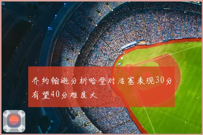 乔约翰逊分析哈登对活塞表现30分有望40分难度大