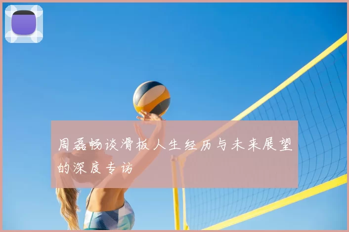 周磊畅谈滑板人生经历与未来展望的深度专访