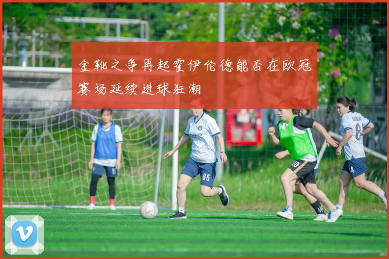 金靴之争再起霍伊伦德能否在欧冠赛场延续进球狂潮