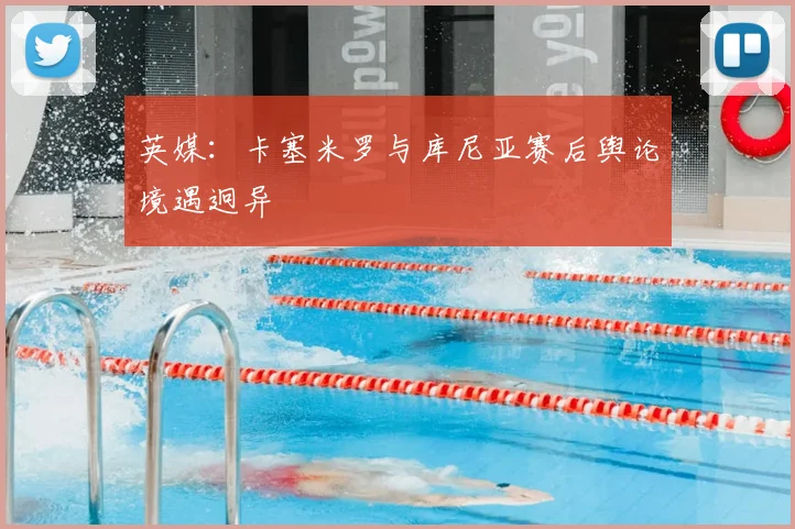 英媒:卡塞米罗与库尼亚赛后舆论境遇迥异