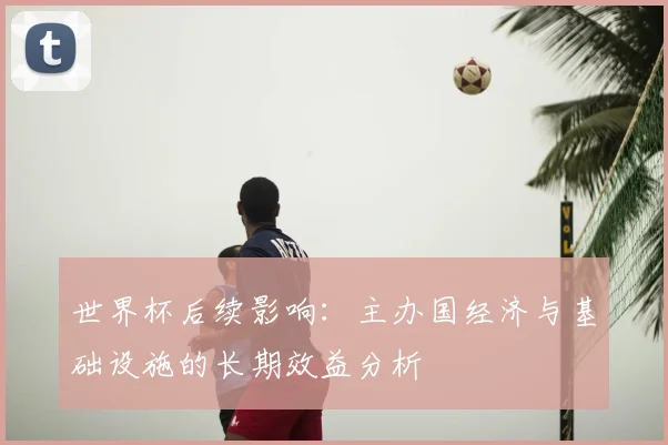 世界杯后续影响:主办国经济与基础设施的长期效益分析