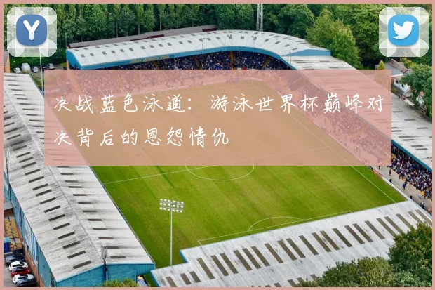 决战蓝色泳道：游泳世界杯巅峰对决背后的恩怨情仇