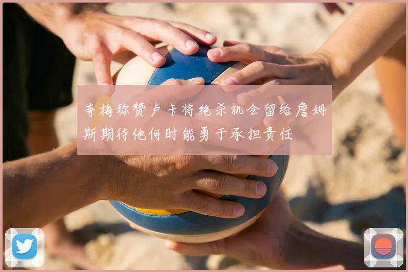 夸梅称赞卢卡将绝杀机会留给詹姆斯期待他何时能勇于承担责任