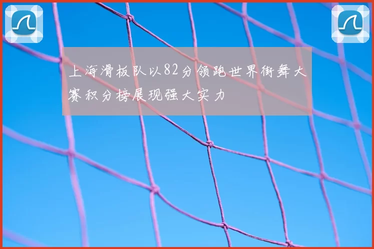 上海滑板队以82分领跑世界街舞大赛积分榜展现强大实力