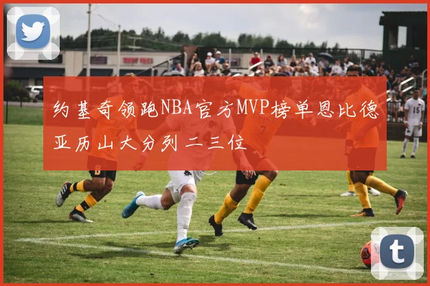 约基奇领跑NBA官方MVP榜单恩比德亚历山大分列二三位