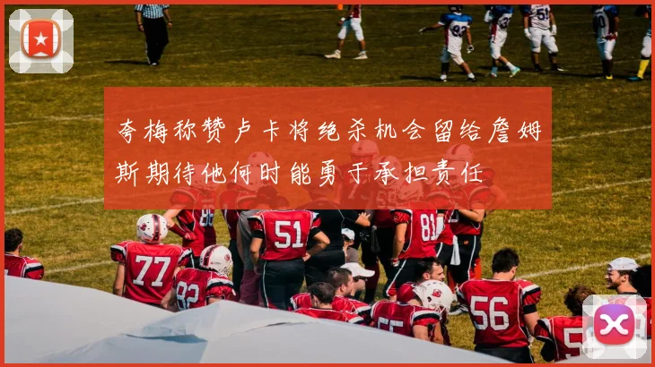夸梅称赞卢卡将绝杀机会留给詹姆斯期待他何时能勇于承担责任