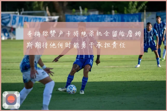 夸梅称赞卢卡将绝杀机会留给詹姆斯期待他何时能勇于承担责任