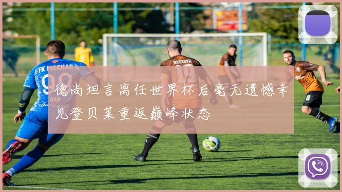 德尚坦言离任世界杯后毫无遗憾幸见登贝莱重返巅峰状态