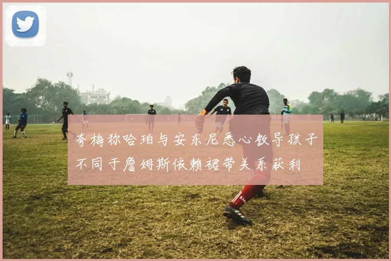 夸梅称哈珀与安东尼悉心教导孩子不同于詹姆斯依赖裙带关系获利