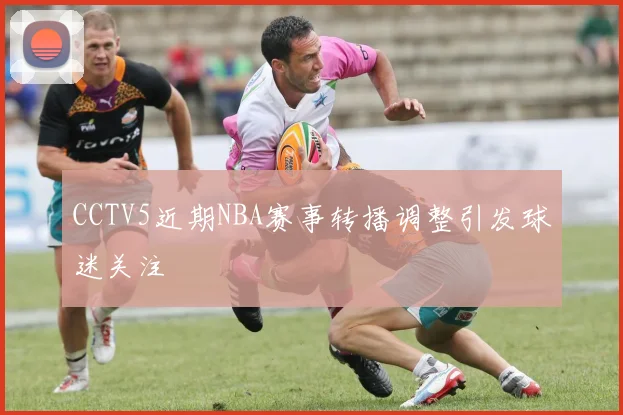 CCTV5近期NBA赛事转播调整引发球迷关注