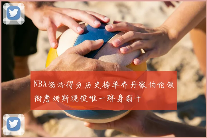 NBA场均得分历史榜单乔丹张伯伦领衔詹姆斯现役唯一跻身前十