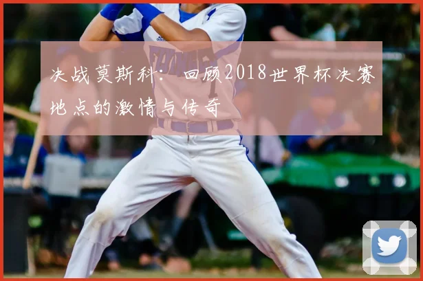 决战莫斯科：回顾2018世界杯决赛地点的激情与传奇