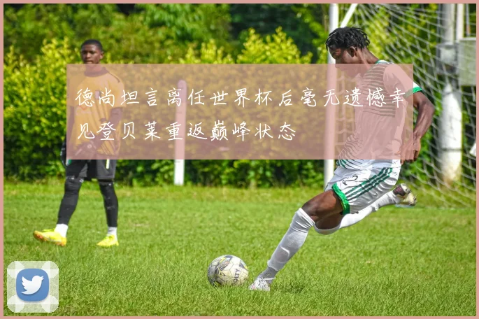 德尚坦言离任世界杯后毫无遗憾幸见登贝莱重返巅峰状态