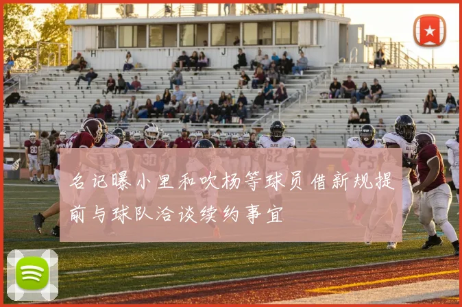 名记曝小里和吹杨等球员借新规提前与球队洽谈续约事宜