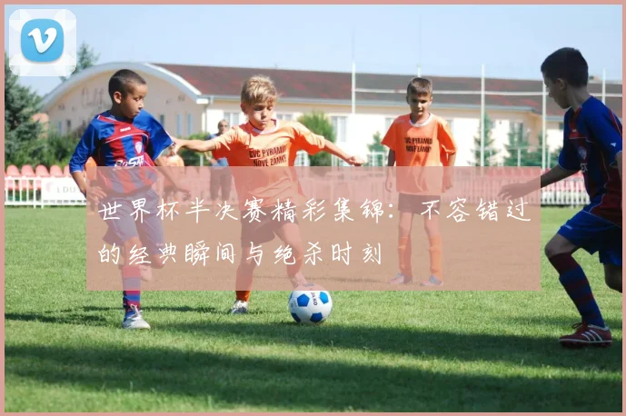 世界杯半决赛精彩集锦:不容错过的经典瞬间与绝杀时刻