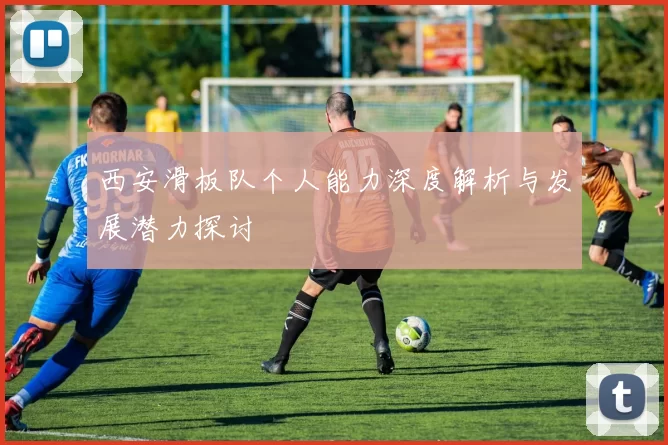 西安滑板队个人能力深度解析与发展潜力探讨