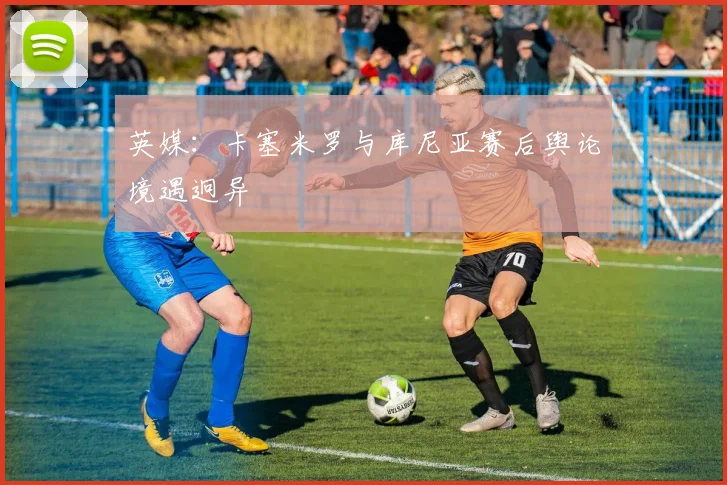 英媒:卡塞米罗与库尼亚赛后舆论境遇迥异