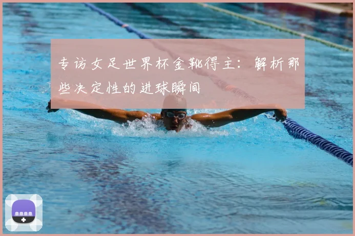 专访女足世界杯金靴得主:解析那些决定性的进球瞬间