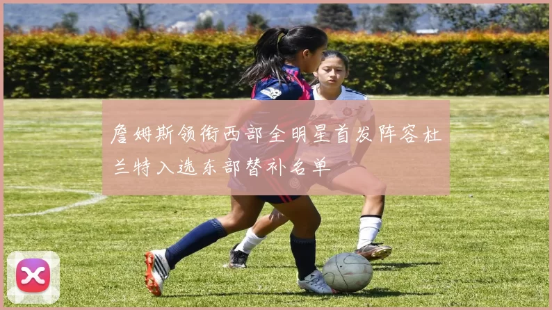 詹姆斯领衔西部全明星首发阵容杜兰特入选东部替补名单