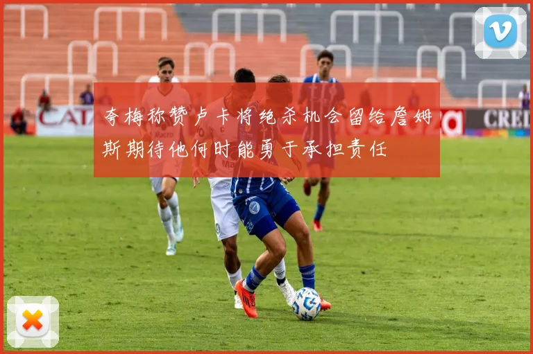 夸梅称赞卢卡将绝杀机会留给詹姆斯期待他何时能勇于承担责任