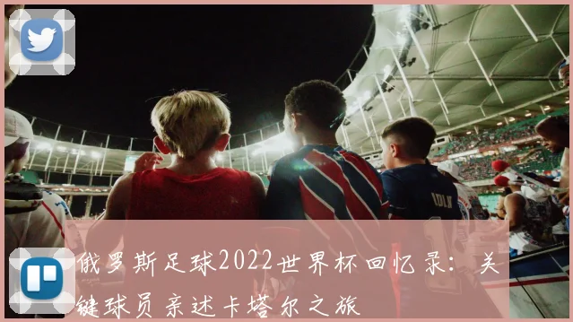 俄罗斯足球2022世界杯回忆录：关键球员亲述卡塔尔之旅