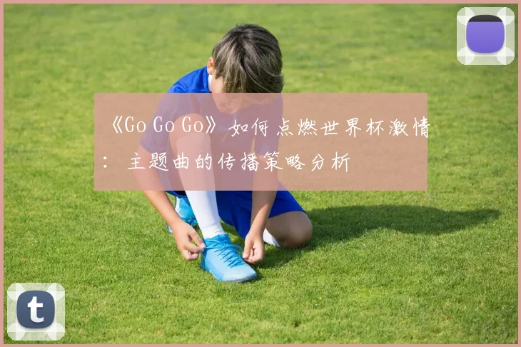 《Go Go Go》如何点燃世界杯激情：主题曲的传播策略分析