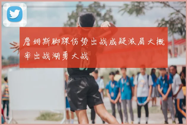 詹姆斯脚踝伤势出战成疑浓眉大概率出战湖勇大战