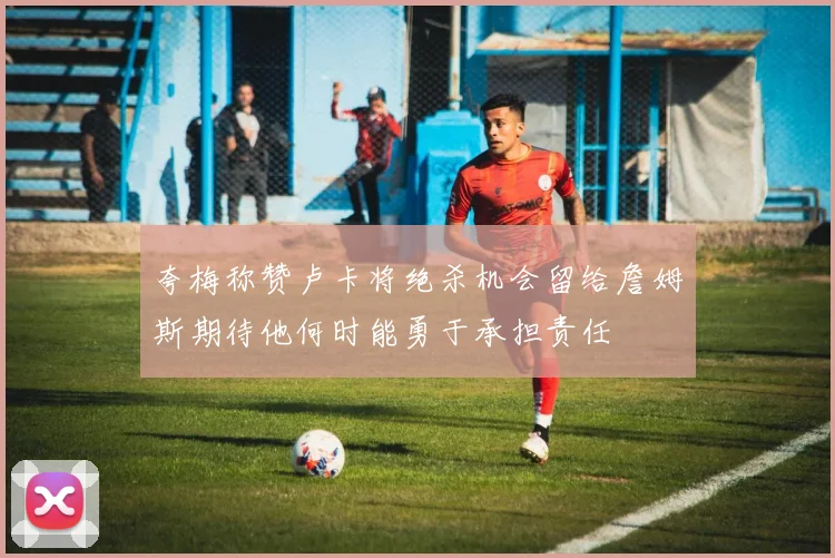夸梅称赞卢卡将绝杀机会留给詹姆斯期待他何时能勇于承担责任