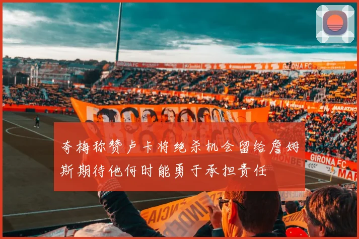 夸梅称赞卢卡将绝杀机会留给詹姆斯期待他何时能勇于承担责任